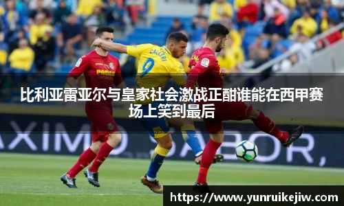 比利亚雷亚尔与皇家社会激战正酣谁能在西甲赛场上笑到最后