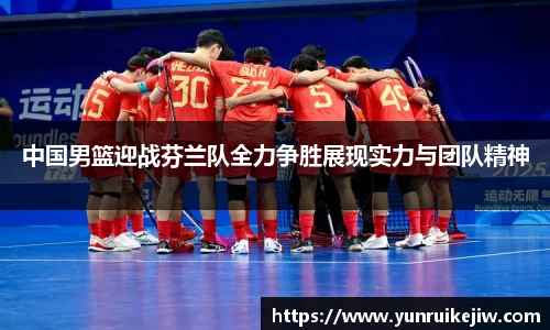 中国男篮迎战芬兰队全力争胜展现实力与团队精神