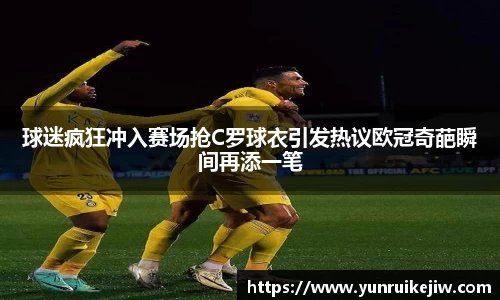 球迷疯狂冲入赛场抢C罗球衣引发热议欧冠奇葩瞬间再添一笔