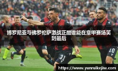 博罗尼亚与佛罗伦萨激战正酣谁能在意甲赛场笑到最后